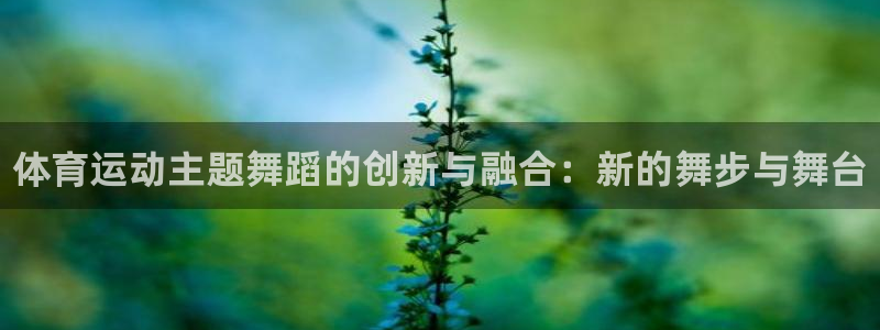 vsport体育在线官网：体育运动主题舞蹈的创新与融合：新的舞步与舞台